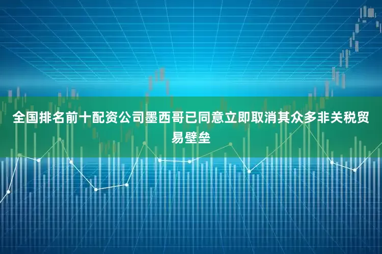 全国排名前十配资公司墨西哥已同意立即取消其众多非关税贸易壁垒